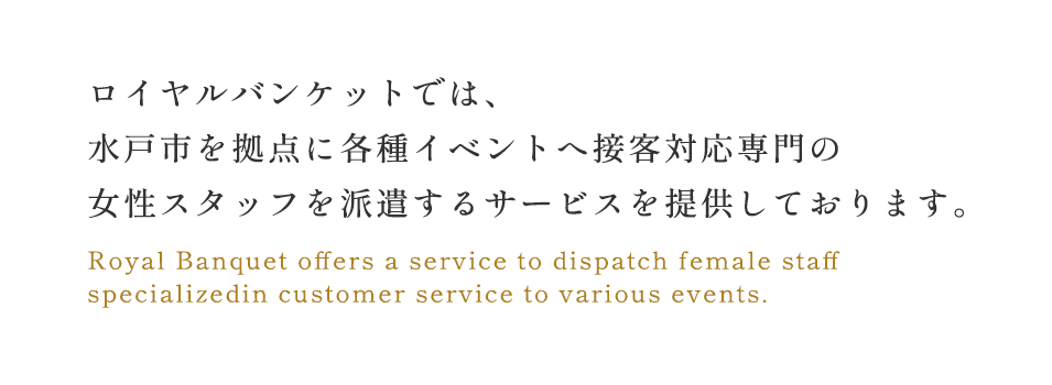 ロイヤルバンケットでは、各種イベントへ接客対応専門の 女性スタッフを派遣するサービスを提供しております。